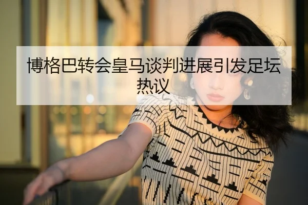 博格巴转会皇马谈判进展引发足坛热议